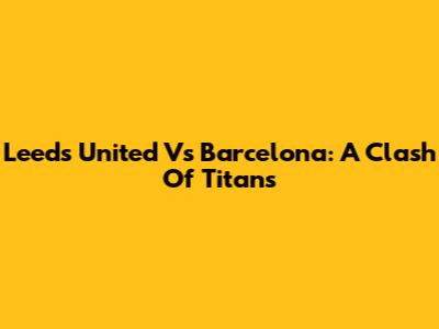 Leeds United Vs Barcelona: A Clash Of Titans