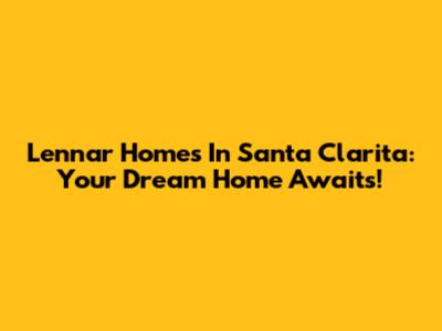 Lennar Homes In Santa Clarita: Your Dream Home Awaits!