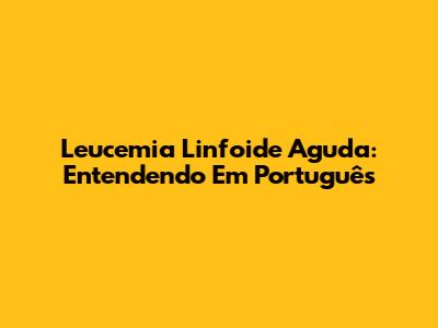 Leucemia Linfoide Aguda: Entendendo Em Português