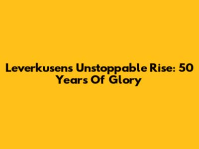Leverkusen's Unstoppable Rise: 50 Years Of Glory
