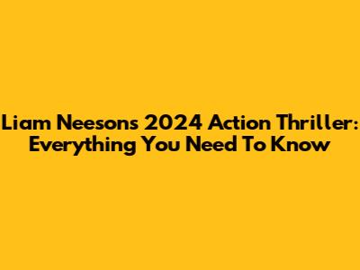 Liam Neeson's 2024 Action Thriller: Everything You Need To Know