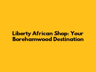 Liberty African Shop: Your Borehamwood Destination