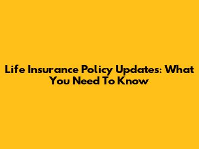 Life Insurance Policy Updates: What You Need To Know
