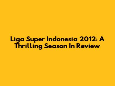 Liga Super Indonesia 2012: A Thrilling Season In Review