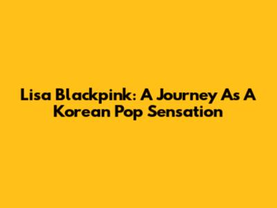 Lisa Blackpink: A Journey As A Korean Pop Sensation