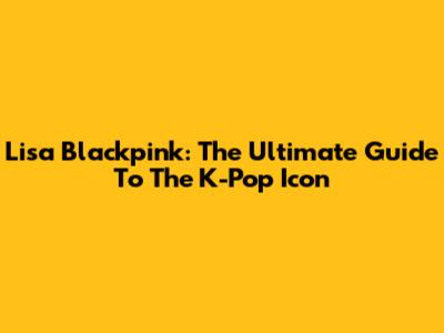Lisa Blackpink: The Ultimate Guide To The K-Pop Icon