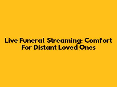 Live Funeral Streaming: Comfort For Distant Loved Ones