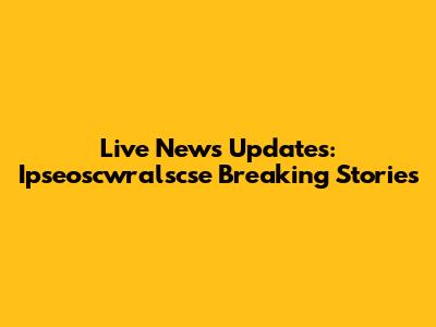 Live News Updates: Ipseoscwralscse Breaking Stories
