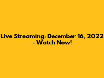 Live Streaming: December 16, 2022 - Watch Now!