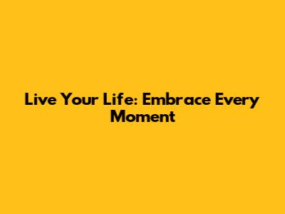 Live Your Life: Embrace Every Moment