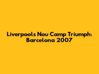Liverpool's Nou Camp Triumph: Barcelona 2007
