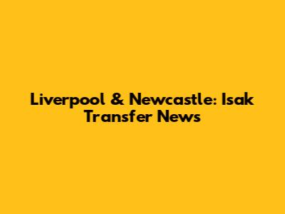 Liverpool & Newcastle: Isak Transfer News