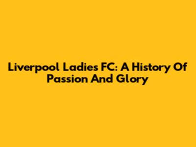 Liverpool Ladies FC: A History Of Passion And Glory