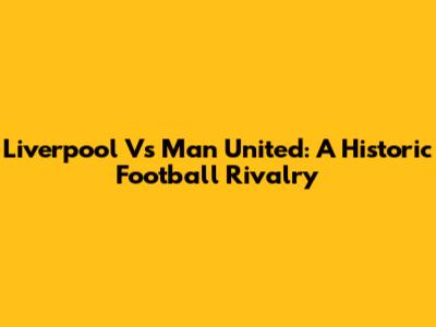 Liverpool Vs Man United: A Historic Football Rivalry