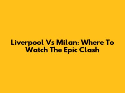 Liverpool Vs Milan: Where To Watch The Epic Clash