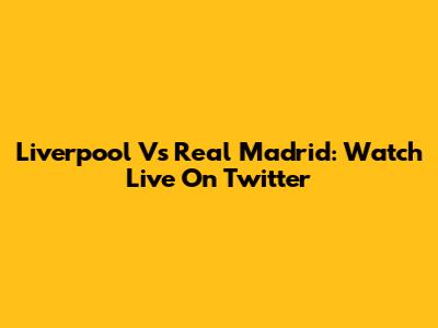 Liverpool Vs Real Madrid: Watch Live On Twitter