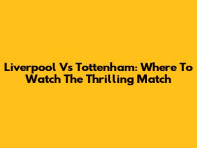 Liverpool Vs Tottenham: Where To Watch The Thrilling Match