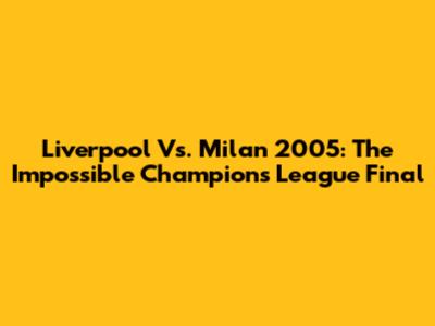 Liverpool Vs. Milan 2005: The 'Impossible' Champions League Final
