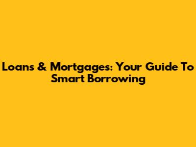 Loans & Mortgages: Your Guide To Smart Borrowing