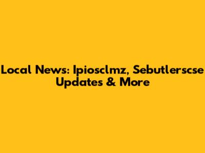 Local News: Ipiosclmz, Sebutlerscse Updates & More
