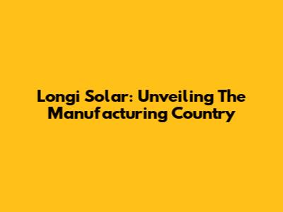Longi Solar: Unveiling The Manufacturing Country