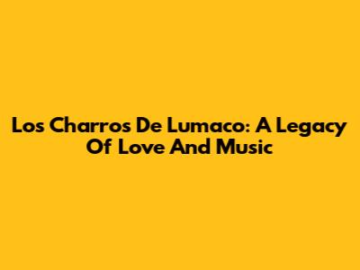 Los Charros De Lumaco: A Legacy Of Love And Music