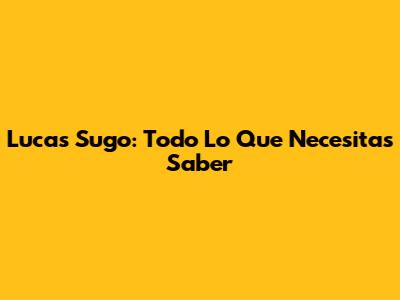 Lucas Sugo: Todo Lo Que Necesitas Saber
