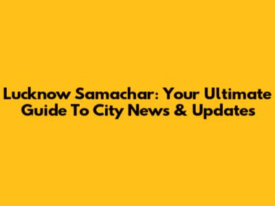 Lucknow Samachar: Your Ultimate Guide To City News & Updates