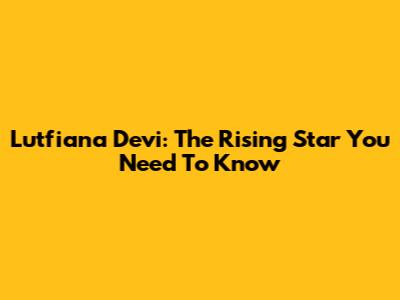 Lutfiana Devi: The Rising Star You Need To Know