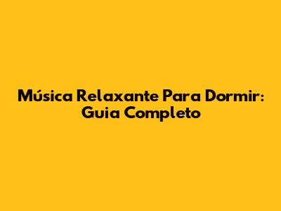 Música Relaxante Para Dormir: Guia Completo