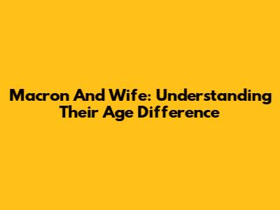 Macron And Wife: Understanding Their Age Difference