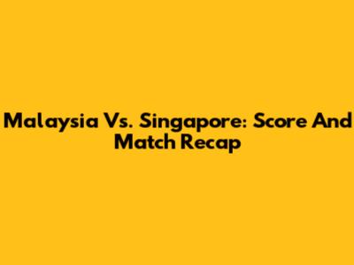 Malaysia Vs. Singapore: Score And Match Recap