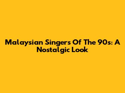 Malaysian Singers Of The 90s: A Nostalgic Look