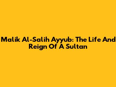 Malik Al-Salih Ayyub: The Life And Reign Of A Sultan