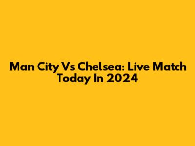 Man City Vs Chelsea: Live Match Today In 2024