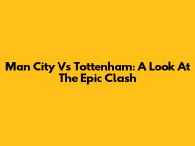 Man City Vs Tottenham: A Look At The Epic Clash