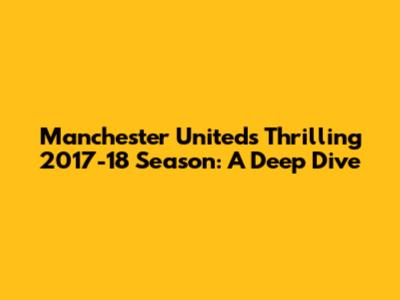 Manchester United's Thrilling 2017-18 Season: A Deep Dive