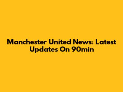 Manchester United News: Latest Updates On 90min