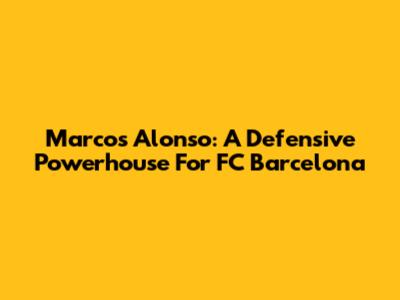 Marcos Alonso: A Defensive Powerhouse For FC Barcelona