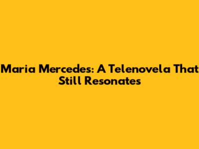 Maria Mercedes: A Telenovela That Still Resonates