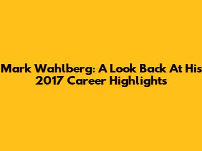 Mark Wahlberg: A Look Back At His 2017 Career Highlights