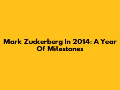 Mark Zuckerberg In 2014: A Year Of Milestones