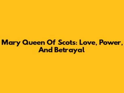 Mary Queen Of Scots: Love, Power, And Betrayal