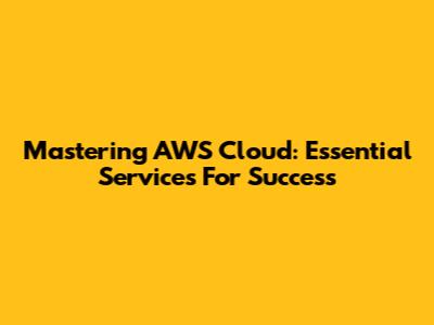 Mastering AWS Cloud: Essential Services For Success
