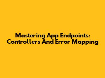 Mastering App Endpoints: Controllers And Error Mapping