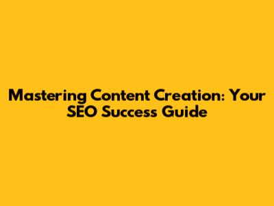 Mastering Content Creation: Your SEO Success Guide