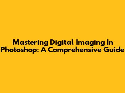Mastering Digital Imaging In Photoshop: A Comprehensive Guide