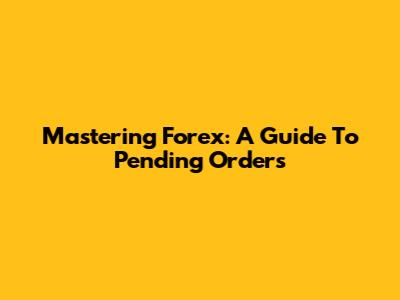 Mastering Forex: A Guide To Pending Orders