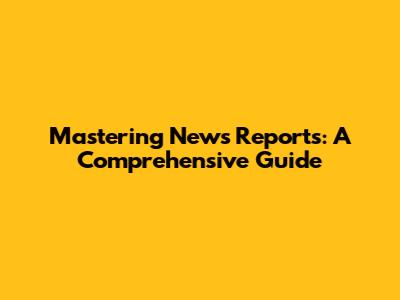 Mastering News Reports: A Comprehensive Guide