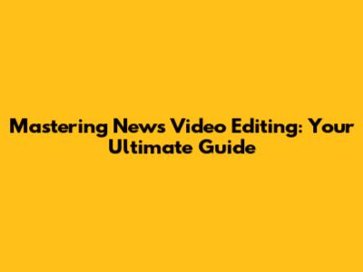 Mastering News Video Editing: Your Ultimate Guide